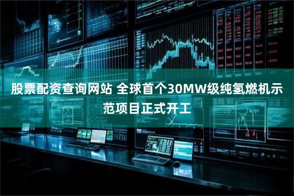 股票配资查询网站 全球首个30MW级纯氢燃机示范项目正式开工