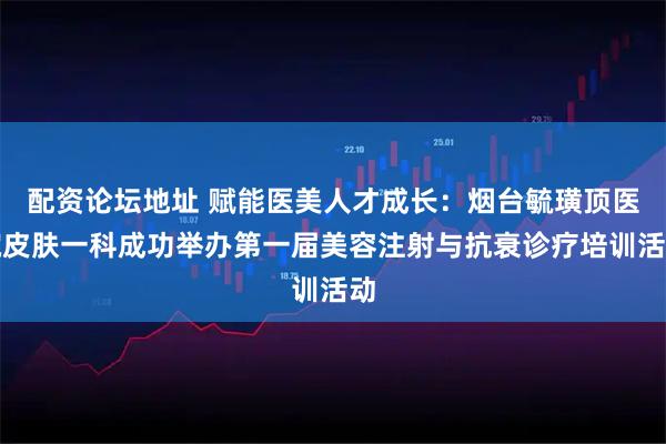 配资论坛地址 赋能医美人才成长：烟台毓璜顶医院皮肤一科成功举办第一届美容注射与抗衰诊疗培训活动