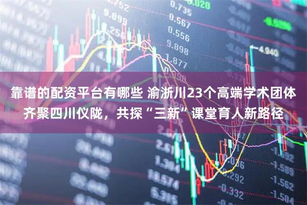 靠谱的配资平台有哪些 渝浙川23个高端学术团体齐聚四川仪陇，共探“三新”课堂育人新路径
