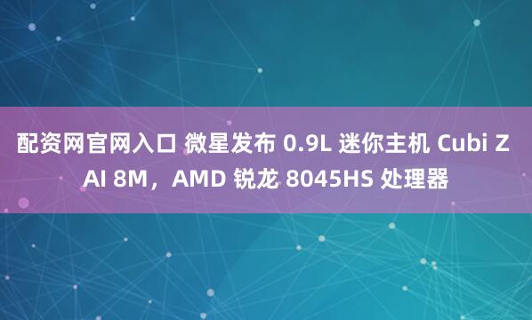 配资网官网入口 微星发布 0.9L 迷你主机 Cubi Z AI 8M，AMD 锐龙 8045HS 处理器