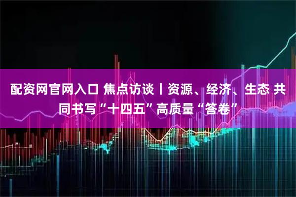 配资网官网入口 焦点访谈丨资源、经济、生态 共同书写“十四五”高质量“答卷”