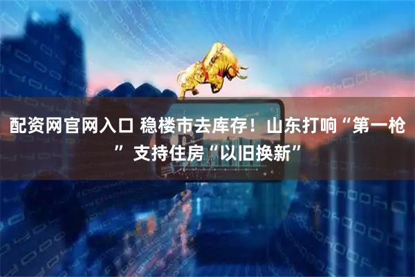 配资网官网入口 稳楼市去库存！山东打响“第一枪” 支持住房“以旧换新”